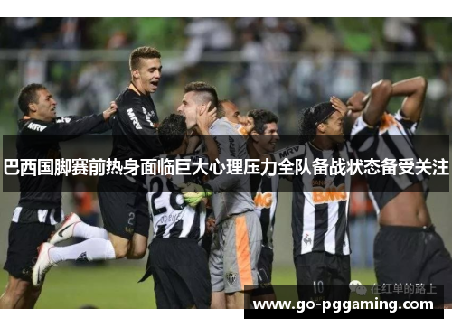 巴西国脚赛前热身面临巨大心理压力全队备战状态备受关注