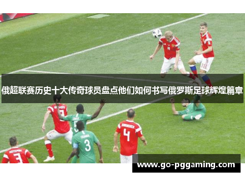 俄超联赛历史十大传奇球员盘点他们如何书写俄罗斯足球辉煌篇章