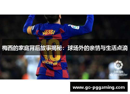 梅西的家庭背后故事揭秘：球场外的亲情与生活点滴