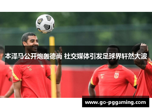 本泽马公开炮轰德尚 社交媒体引发足球界轩然大波