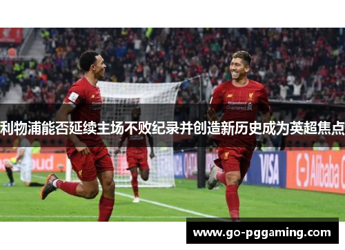 利物浦能否延续主场不败纪录并创造新历史成为英超焦点
