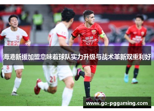 海港新援加盟意味着球队实力升级与战术革新双重利好