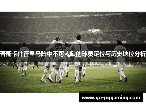 普斯卡什在皇马阵中不可或缺的球员定位与历史地位分析