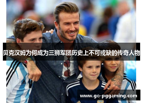 贝克汉姆为何成为三狮军团历史上不可或缺的传奇人物 贝克汉姆为何成为三狮军团历史上不可或缺的传奇人物