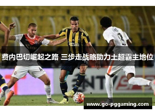 费内巴切崛起之路 三步走战略助力土超霸主地位 费内巴切崛起之路 三步走战略助力土超霸主地位