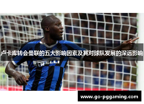 卢卡库转会曼联的五大影响因素及其对球队发展的深远影响 卢卡库转会曼联的五大影响因素及其对球队发展的深远影响