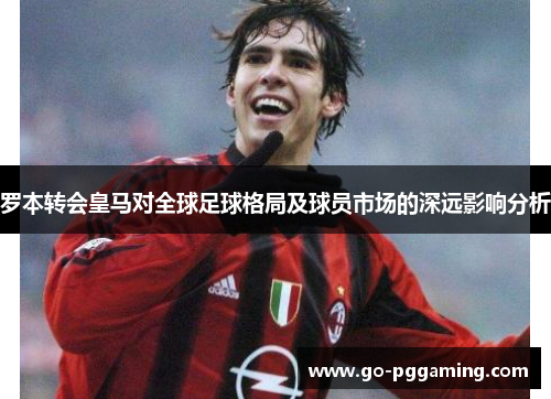 罗本转会皇马对全球足球格局及球员市场的深远影响分析