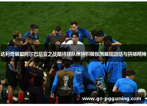 达利奇展望阿尔巴尼亚之战期待球队保持积极氛围展现团结与拼搏精神