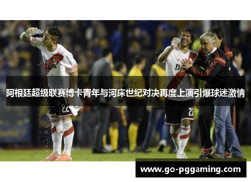 阿根廷超级联赛博卡青年与河床世纪对决再度上演引爆球迷激情 阿根廷超级联赛博卡青年与河床世纪对决再度上演引爆球迷激情