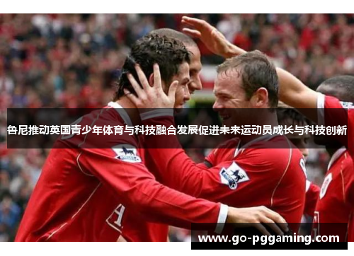 鲁尼推动英国青少年体育与科技融合发展促进未来运动员成长与科技创新