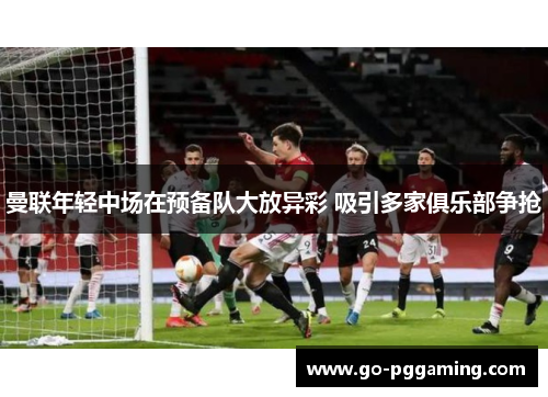 曼联年轻中场在预备队大放异彩 吸引多家俱乐部争抢