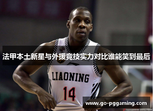 法甲本土新星与外援竞技实力对比谁能笑到最后