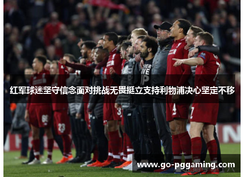 红军球迷坚守信念面对挑战无畏挺立支持利物浦决心坚定不移