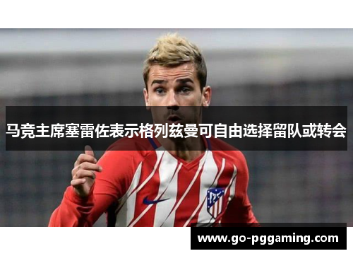 马竞主席塞雷佐表示格列兹曼可自由选择留队或转会